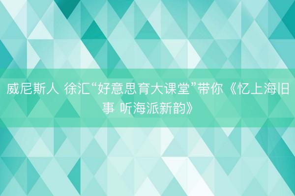 威尼斯人 徐汇“好意思育大课堂”带你《忆上海旧事 听海派新韵》