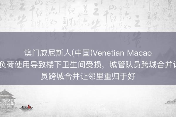 澳门威尼斯人(中国)Venetian Macao 楼上群租房超负荷使用导致楼下卫生间受损,城管队员跨城合并让邻里重归于好