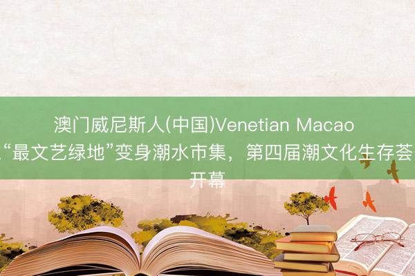 澳门威尼斯人(中国)Venetian Macao 浦东“最文艺绿地”变身潮水市集，第四届潮文化生存荟开幕