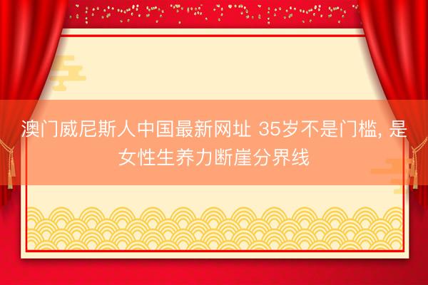 澳门威尼斯人中国最新网址 35岁不是门槛， 是女性生养力断崖分界线