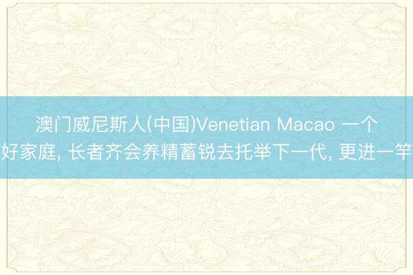 澳门威尼斯人(中国)Venetian Macao 一个好家庭， 长者齐会养精蓄锐去托举下一代， 更进一竿