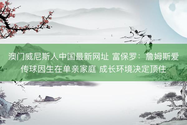 澳门威尼斯人中国最新网址 富保罗：詹姆斯爱传球因生在单亲家庭 成长环境决定顶住