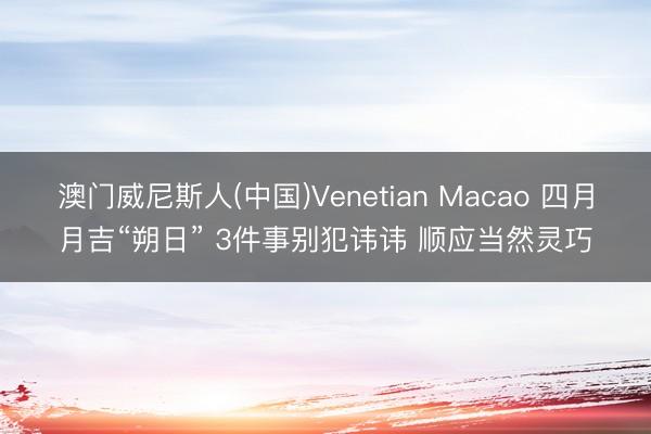 澳门威尼斯人(中国)Venetian Macao 四月月吉“朔日” 3件事别犯讳讳 顺应当然灵巧