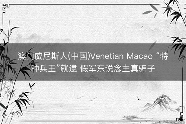 澳门威尼斯人(中国)Venetian Macao “特种兵王”就逮 假军东说念主真骗子