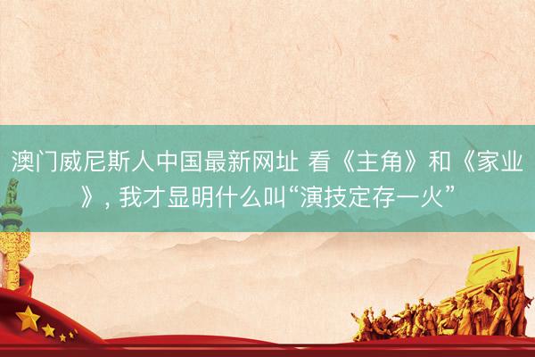 澳门威尼斯人中国最新网址 看《主角》和《家业》， 我才显明什么叫“演技定存一火”