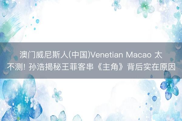 澳门威尼斯人(中国)Venetian Macao 太不测! 孙浩揭秘王菲客串《主角》背后实在原因