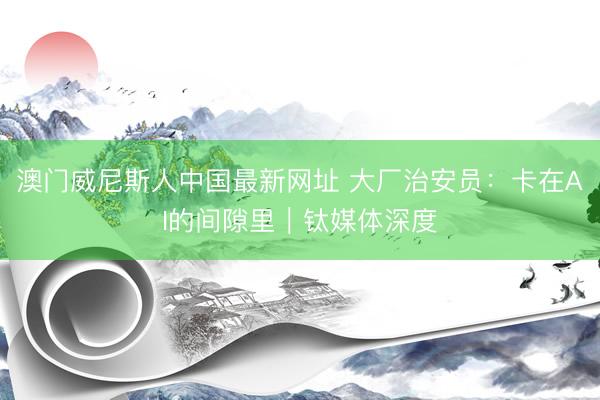 澳门威尼斯人中国最新网址 大厂治安员：卡在AI的间隙里｜钛媒体深度