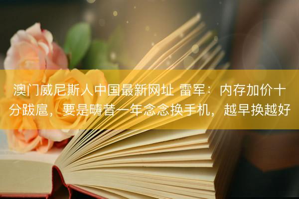 澳门威尼斯人中国最新网址 雷军：内存加价十分跋扈，要是畴昔一年念念换手机，越早换越好
