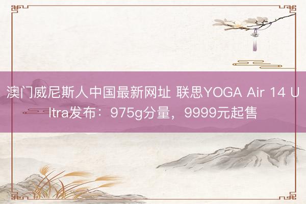 澳门威尼斯人中国最新网址 联思YOGA Air 14 Ultra发布：975g分量，9999元起售