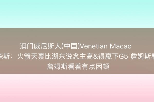 澳门威尼斯人(中国)Venetian Macao 耗尽战？帕森斯：火箭天禀比湖东说念主高&得赢下G5 詹姆斯看着有点困顿