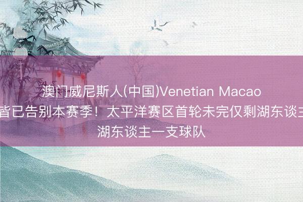澳门威尼斯人(中国)Venetian Macao 勇船阳王皆已告别本赛季！太平洋赛区首轮未完仅剩湖东谈主一支球队