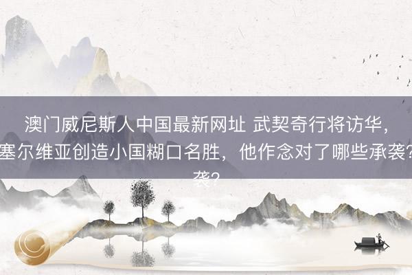 澳门威尼斯人中国最新网址 武契奇行将访华，塞尔维亚创造小国糊口名胜，他作念对了哪些承袭？