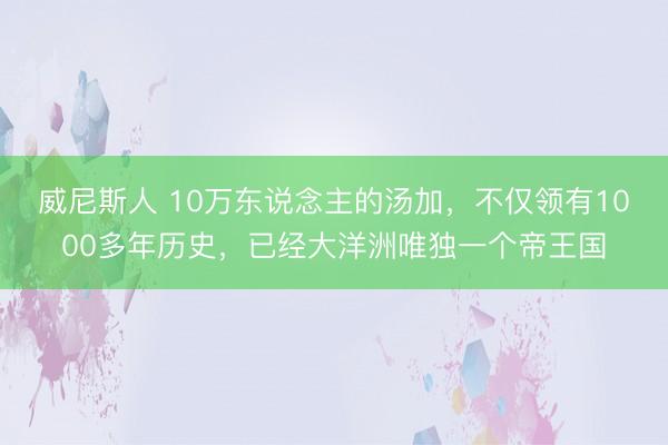 威尼斯人 10万东说念主的汤加，不仅领有1000多年历史，已经大洋洲唯独一个帝王国