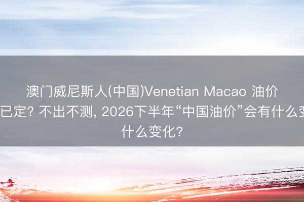 澳门威尼斯人(中国)Venetian Macao 油价大局已定? 不出不测， 2026下半年“中国油价”会有什么变化?