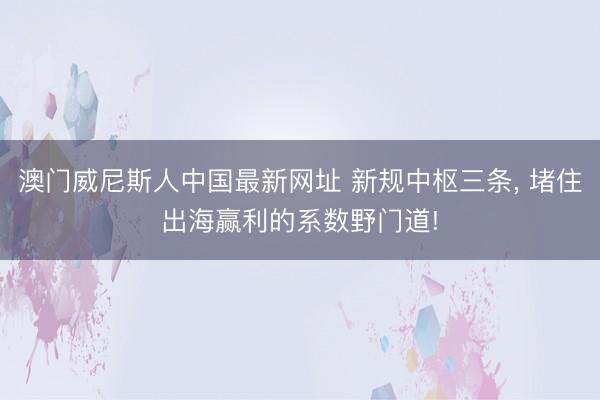 澳门威尼斯人中国最新网址 新规中枢三条， 堵住出海赢利的系数野门道!