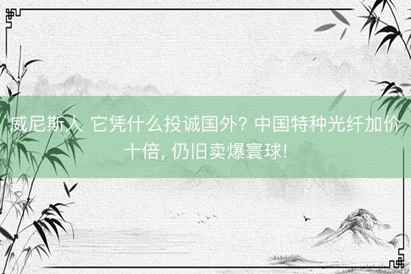 威尼斯人 它凭什么投诚国外? 中国特种光纤加价十倍， 仍旧卖爆寰球!