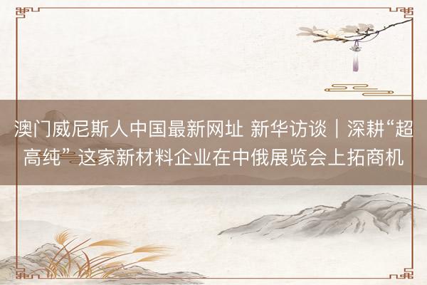 澳门威尼斯人中国最新网址 新华访谈｜深耕“超高纯” 这家新材料企业在中俄展览会上拓商机