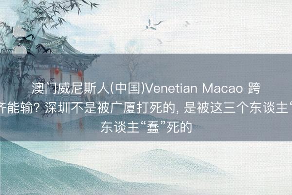 澳门威尼斯人(中国)Venetian Macao 跨越15分齐能输? 深圳不是被广厦打死的， 是被这三个东谈主“蠢”死的