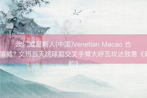 澳门威尼斯人(中国)Venetian Macao 也心爱漫威? 文班当天跳球前交叉手臂大呼瓦坎达致意《黑豹》