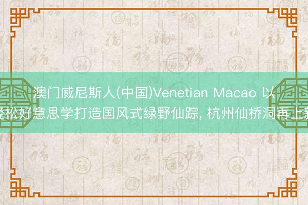 澳门威尼斯人(中国)Venetian Macao 以轻松好意思学打造国风式绿野仙踪， 杭州仙桥洞再上新