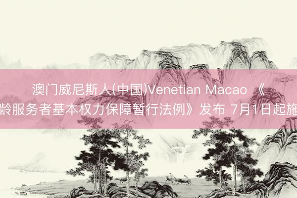 澳门威尼斯人(中国)Venetian Macao 《超龄服务者基本权力保障暂行法例》发布 7月1日起施行