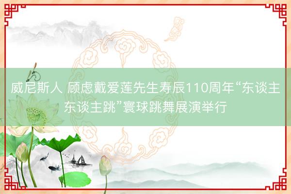 威尼斯人 顾虑戴爱莲先生寿辰110周年“东谈主东谈主跳”寰球跳舞展演举行