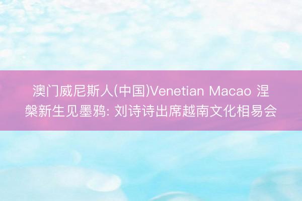 澳门威尼斯人(中国)Venetian Macao 涅槃新生见墨鸦: 刘诗诗出席越南文化相易会