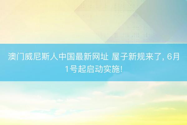 澳门威尼斯人中国最新网址 屋子新规来了， 6月1号起启动实施!