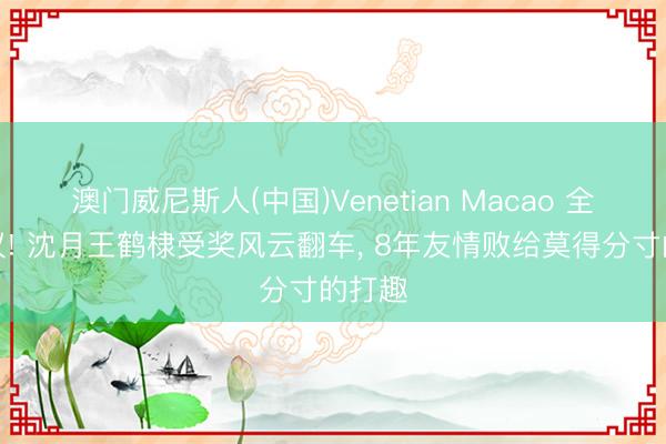 澳门威尼斯人(中国)Venetian Macao 全网热议! 沈月王鹤棣受奖风云翻车， 8年友情败给莫得分寸的打趣
