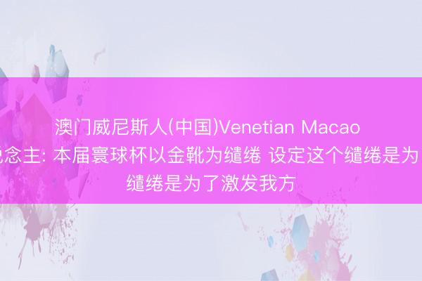 澳门威尼斯人(中国)Venetian Macao 盐贝健东说念主: 本届寰球杯以金靴为缱绻 设定这个缱绻是为了激发我方