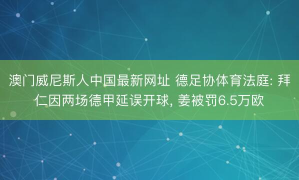 澳门威尼斯人中国最新网址 德足协体育法庭: 拜仁因两场德甲延误开球， 姜被罚6.5万欧