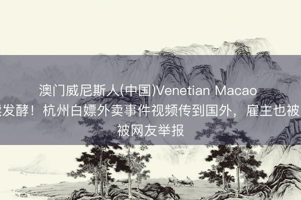 澳门威尼斯人(中国)Venetian Macao 风云执续发酵！杭州白嫖外卖事件视频传到国外，雇主也被网友举报