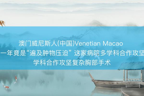 澳门威尼斯人(中国)Venetian Macao 60岁女子胸闷一年竟是“遍及肿物压迫” 这家病院多学科合作攻坚复杂胸部手术