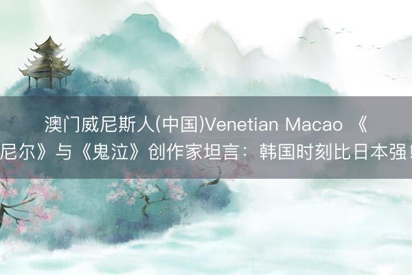 澳门威尼斯人(中国)Venetian Macao 《尼尔》与《鬼泣》创作家坦言：韩国时刻比日本强！