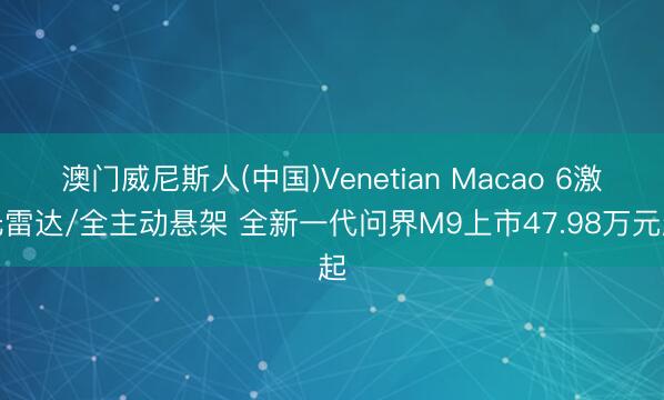 澳门威尼斯人(中国)Venetian Macao 6激光雷达/全主动悬架 全新一代问界M9上市47.98万元起