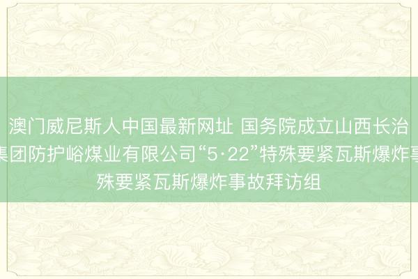 澳门威尼斯人中国最新网址 国务院成立山西长治山西通洲集团防护峪煤业有限公司“5·22”特殊要紧瓦斯爆炸事故拜访组
