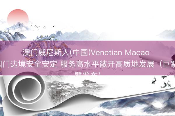 澳门威尼斯人(中国)Venetian Macao 爱戴国门边境安全安定 服务高水平敞开高质地发展（巨擘发布）
