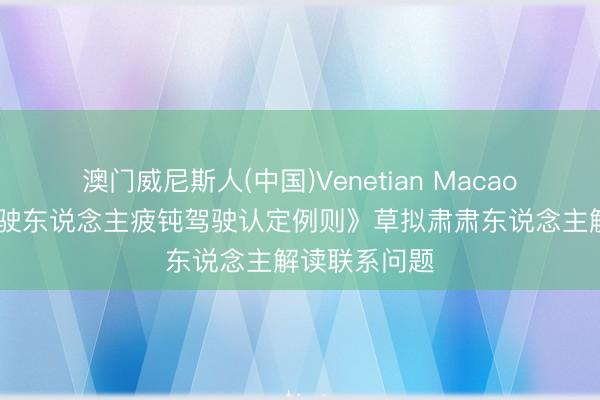 澳门威尼斯人(中国)Venetian Macao 《生动车驾驶东说念主疲钝驾驶认定例则》草拟肃肃东说念主解读联系问题
