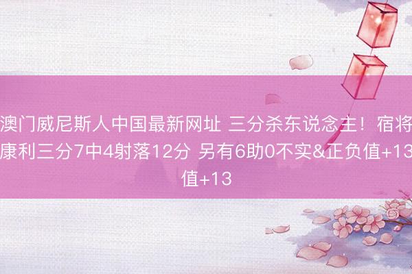 澳门威尼斯人中国最新网址 三分杀东说念主！宿将康利三分7中4射落12分 另有6助0不实&正负值+13