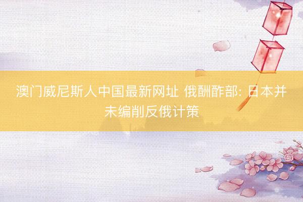 澳门威尼斯人中国最新网址 俄酬酢部: 日本并未编削反俄计策