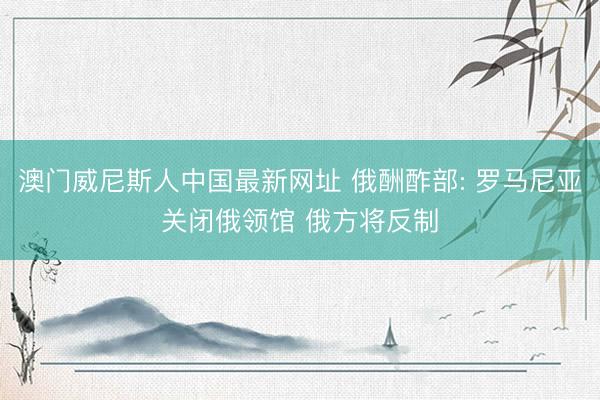 澳门威尼斯人中国最新网址 俄酬酢部: 罗马尼亚关闭俄领馆 俄方将反制