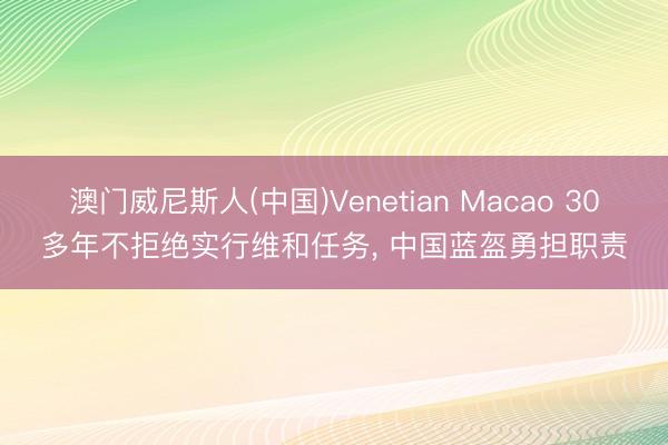 澳门威尼斯人(中国)Venetian Macao 30多年不拒绝实行维和任务， 中国蓝盔勇担职责
