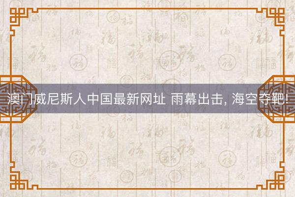 澳门威尼斯人中国最新网址 雨幕出击， 海空夺靶!