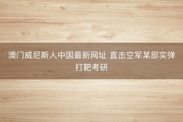 澳门威尼斯人中国最新网址 直击空军某部实弹打靶考研