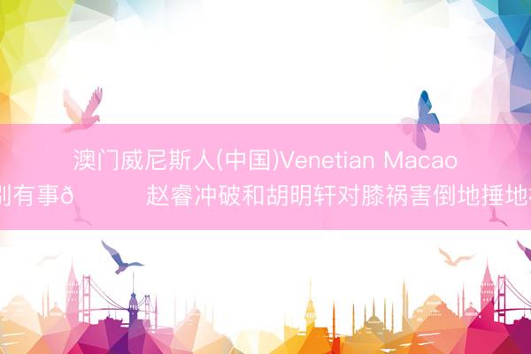 澳门威尼斯人(中国)Venetian Macao 别有事🙏赵睿冲破和胡明轩对膝祸害倒地捶地板