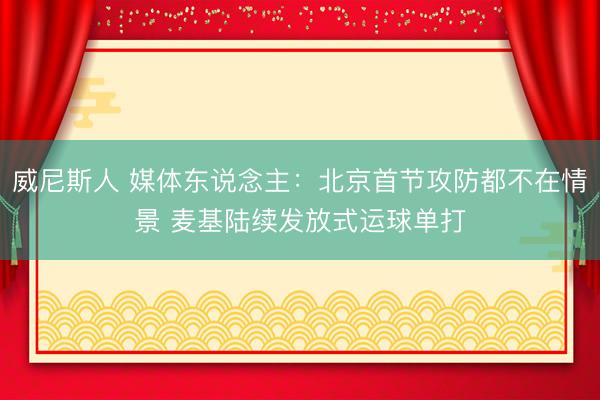 威尼斯人 媒体东说念主：北京首节攻防都不在情景 麦基陆续发放式运球单打
