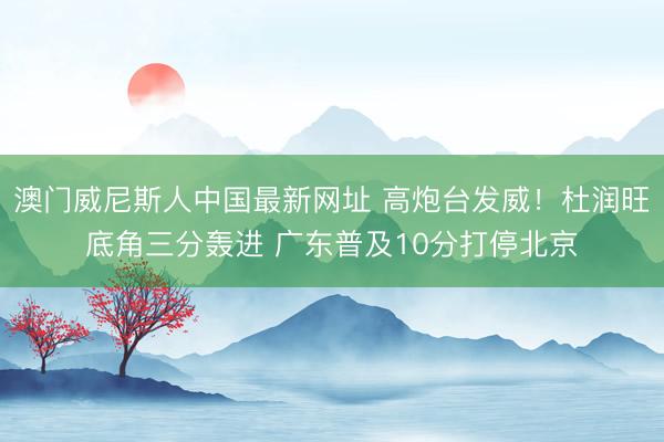 澳门威尼斯人中国最新网址 高炮台发威！杜润旺底角三分轰进 广东普及10分打停北京