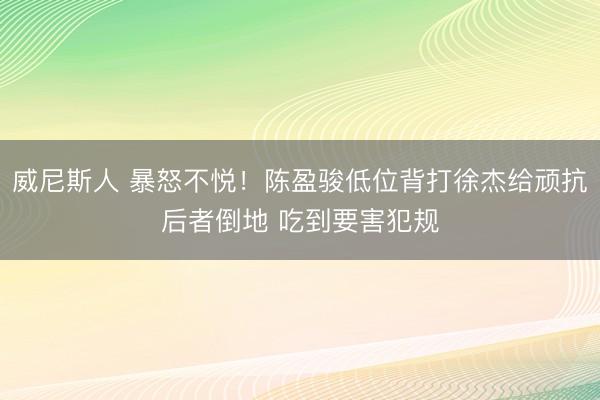 威尼斯人 暴怒不悦！陈盈骏低位背打徐杰给顽抗后者倒地 吃到要害犯规