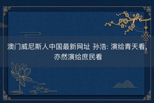 澳门威尼斯人中国最新网址 孙浩: 演给青天看, 亦然演给庶民看