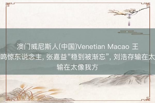 澳门威尼斯人(中国)Venetian Macao 王晓晨一鸣惊东说念主， 张嘉益“稳到被渐忘”， 刘浩存输在太像我方